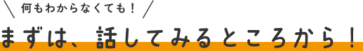 まずは、話してみるところから！
